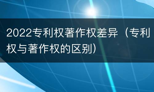 2022专利权著作权差异（专利权与著作权的区别）