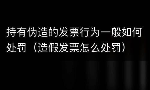 持有伪造的发票行为一般如何处罚（造假发票怎么处罚）