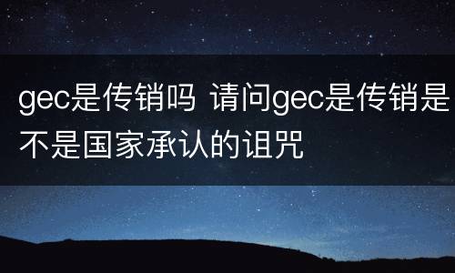 gec是传销吗 请问gec是传销是不是国家承认的诅咒