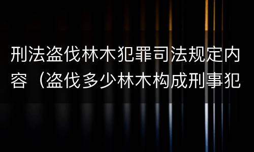 刑法盗伐林木犯罪司法规定内容（盗伐多少林木构成刑事犯罪）