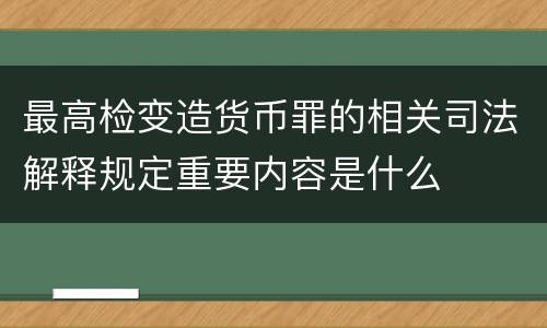 最高检变造货币罪的相关司法解释规定重要内容是什么