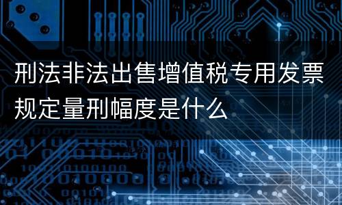 刑法非法出售增值税专用发票规定量刑幅度是什么
