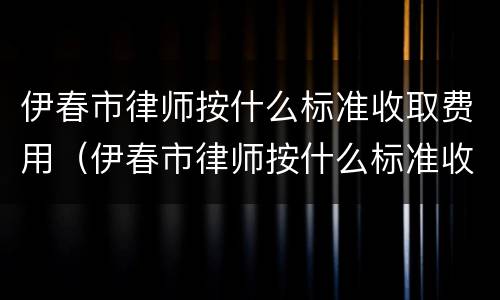 伊春市律师按什么标准收取费用（伊春市律师按什么标准收取费用的）