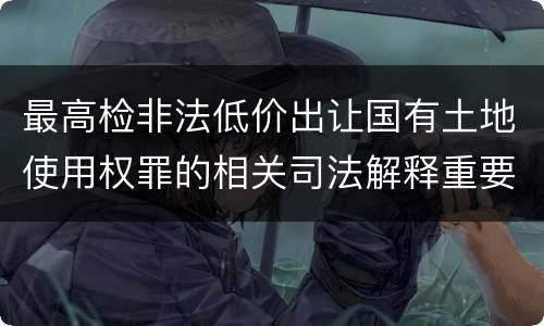 最高检非法低价出让国有土地使用权罪的相关司法解释重要规定有哪些
