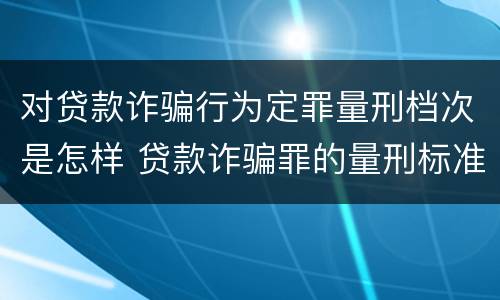 对贷款诈骗行为定罪量刑档次是怎样 贷款诈骗罪的量刑标准