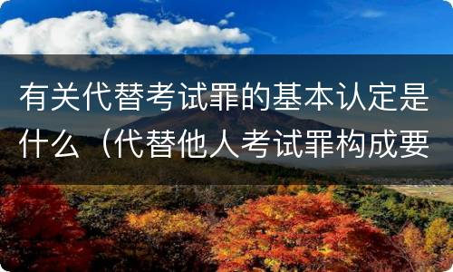 有关代替考试罪的基本认定是什么（代替他人考试罪构成要件有何规定）