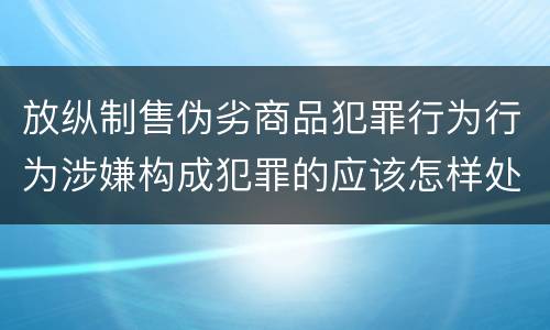 放纵制售伪劣商品犯罪行为行为涉嫌构成犯罪的应该怎样处罚