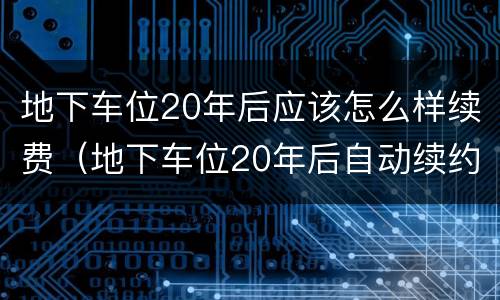 地下车位20年后应该怎么样续费（地下车位20年后自动续约）