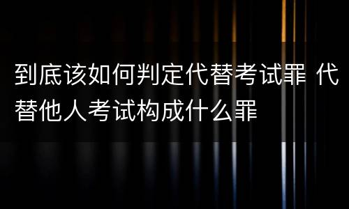 到底该如何判定代替考试罪 代替他人考试构成什么罪