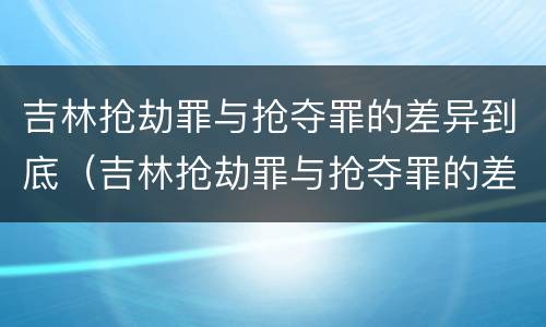 吉林抢劫罪与抢夺罪的差异到底（吉林抢劫罪与抢夺罪的差异到底是什么）