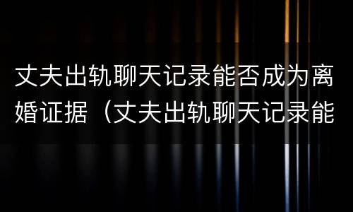 丈夫出轨聊天记录能否成为离婚证据（丈夫出轨聊天记录能否成为离婚证据使用）