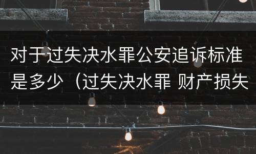对于过失决水罪公安追诉标准是多少（过失决水罪 财产损失标准）
