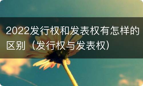 2022发行权和发表权有怎样的区别（发行权与发表权）