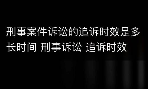 刑事案件诉讼的追诉时效是多长时间 刑事诉讼 追诉时效