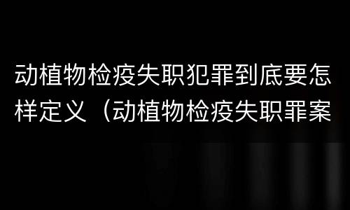 动植物检疫失职犯罪到底要怎样定义（动植物检疫失职罪案例）