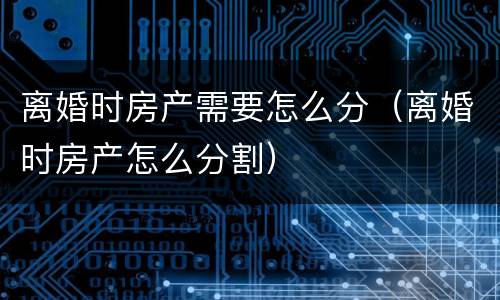 离婚时房产需要怎么分（离婚时房产怎么分割）