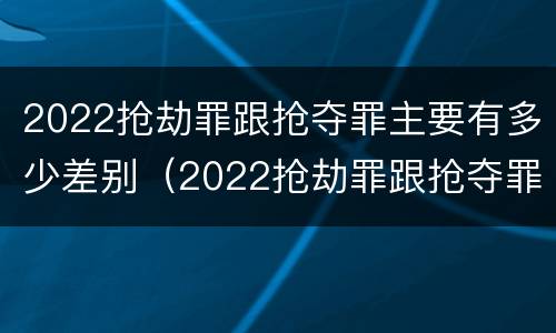 2022抢劫罪跟抢夺罪主要有多少差别（2022抢劫罪跟抢夺罪主要有多少差别呢）