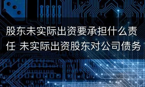 股东未实际出资要承担什么责任 未实际出资股东对公司债务是否承担责任