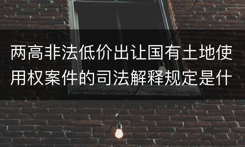 两高非法低价出让国有土地使用权案件的司法解释规定是什么