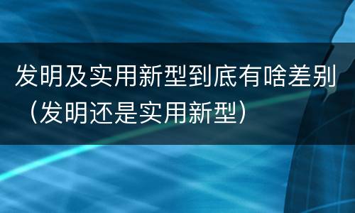发明及实用新型到底有啥差别（发明还是实用新型）