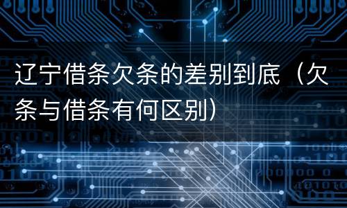 辽宁借条欠条的差别到底（欠条与借条有何区别）