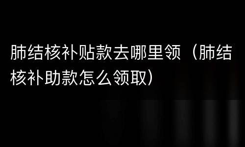 肺结核补贴款去哪里领（肺结核补助款怎么领取）