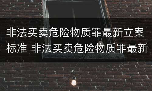 非法买卖危险物质罪最新立案标准 非法买卖危险物质罪最新立案标准是多少