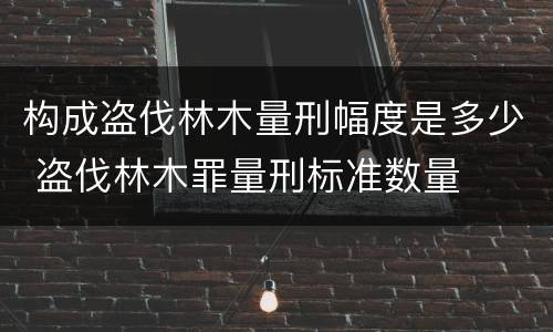 构成盗伐林木量刑幅度是多少 盗伐林木罪量刑标准数量