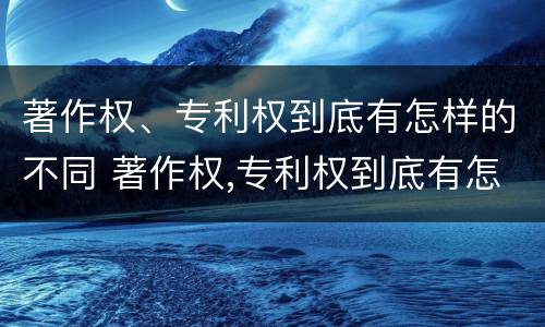 著作权、专利权到底有怎样的不同 著作权,专利权到底有怎样的不同呢