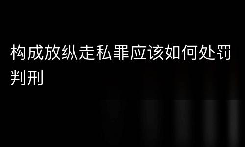 构成放纵走私罪应该如何处罚判刑