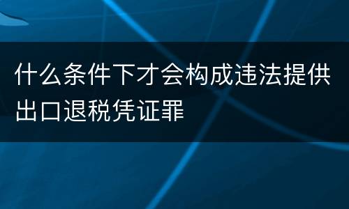什么条件下才会构成违法提供出口退税凭证罪