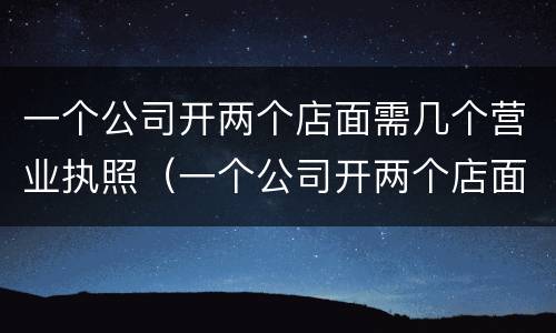 一个公司开两个店面需几个营业执照（一个公司开两个店面需几个营业执照）