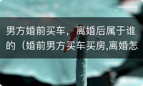 男方婚前买车，离婚后属于谁的（婚前男方买车买房,离婚怎么办）