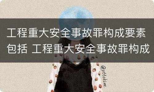 工程重大安全事故罪构成要素包括 工程重大安全事故罪构成要素包括哪些