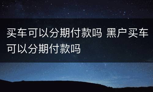 买车可以分期付款吗 黑户买车可以分期付款吗