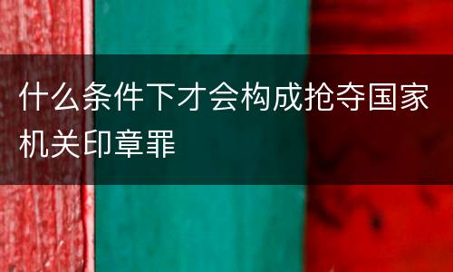 什么条件下才会构成抢夺国家机关印章罪