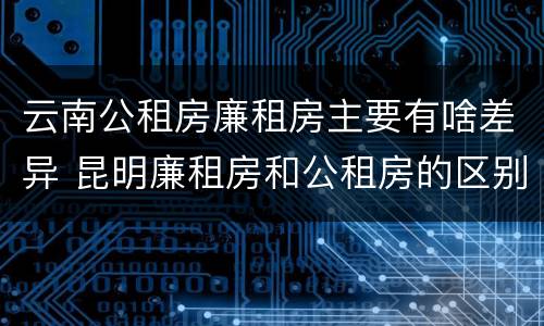 云南公租房廉租房主要有啥差异 昆明廉租房和公租房的区别