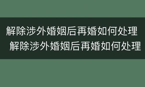 解除涉外婚姻后再婚如何处理 解除涉外婚姻后再婚如何处理房产