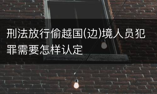 刑法放行偷越国(边)境人员犯罪需要怎样认定