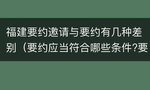 福建要约邀请与要约有几种差别（要约应当符合哪些条件?要约与要约邀请有什么区别）