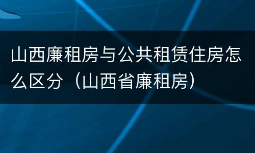 山西廉租房与公共租赁住房怎么区分（山西省廉租房）
