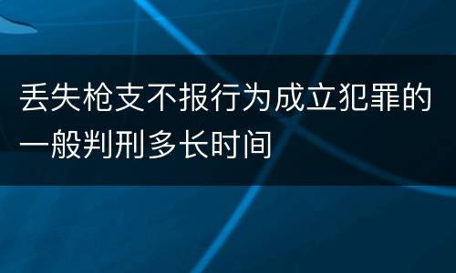 丢失枪支不报行为成立犯罪的一般判刑多长时间