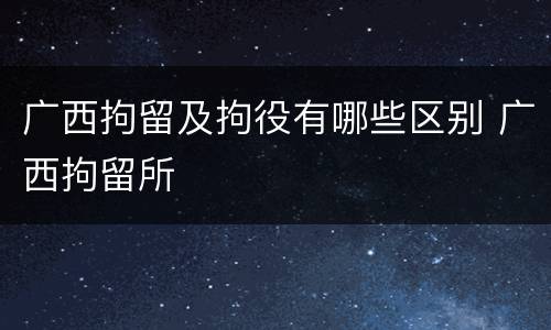 广西拘留及拘役有哪些区别 广西拘留所