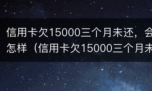 信用卡欠15000三个月未还，会怎样（信用卡欠15000三个月未还,会怎样呢）