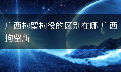 广西拘留拘役的区别在哪 广西拘留所
