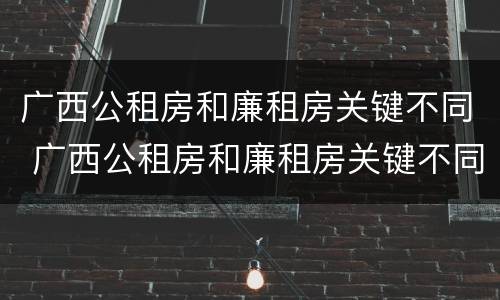 广西公租房和廉租房关键不同 广西公租房和廉租房关键不同的原因