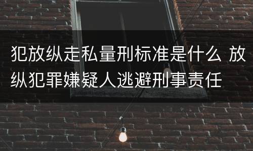 犯放纵走私量刑标准是什么 放纵犯罪嫌疑人逃避刑事责任