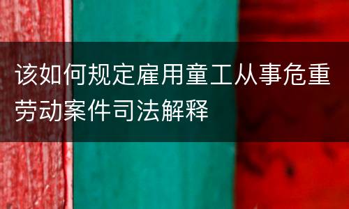 该如何规定雇用童工从事危重劳动案件司法解释