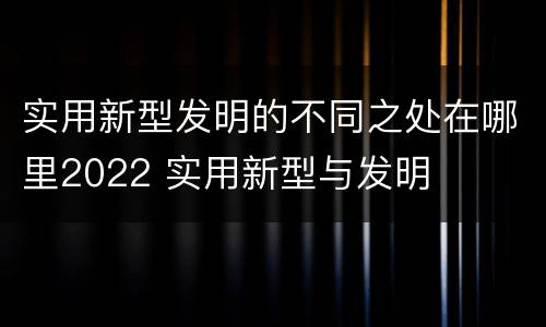 实用新型发明的不同之处在哪里2022 实用新型与发明