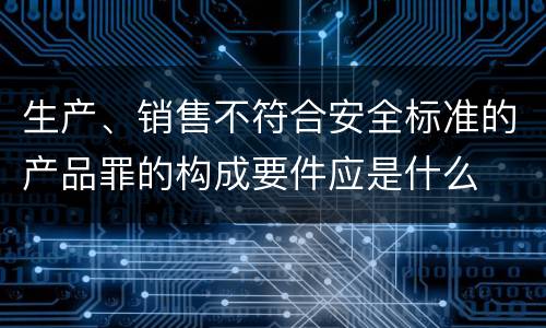 生产、销售不符合安全标准的产品罪的构成要件应是什么